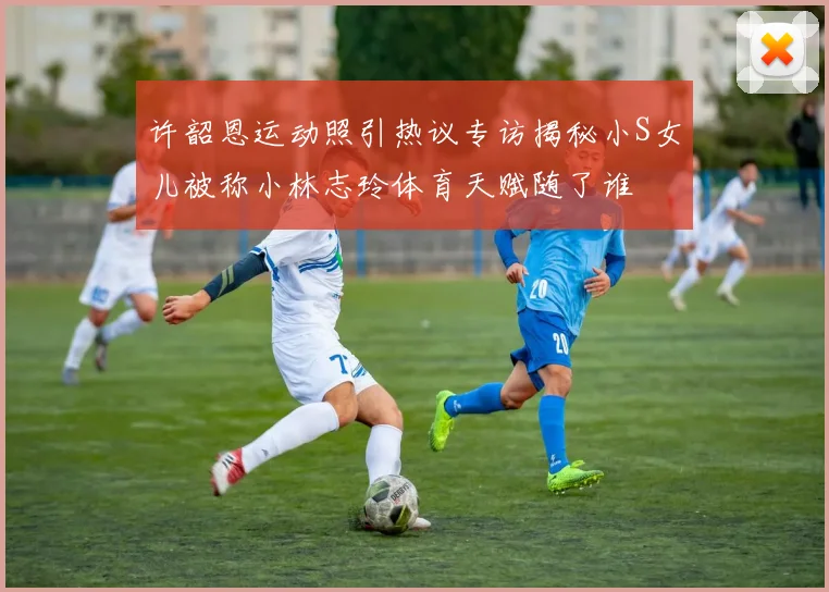 许韶恩运动照引热议专访揭秘小S女儿被称小林志玲体育天赋随了谁