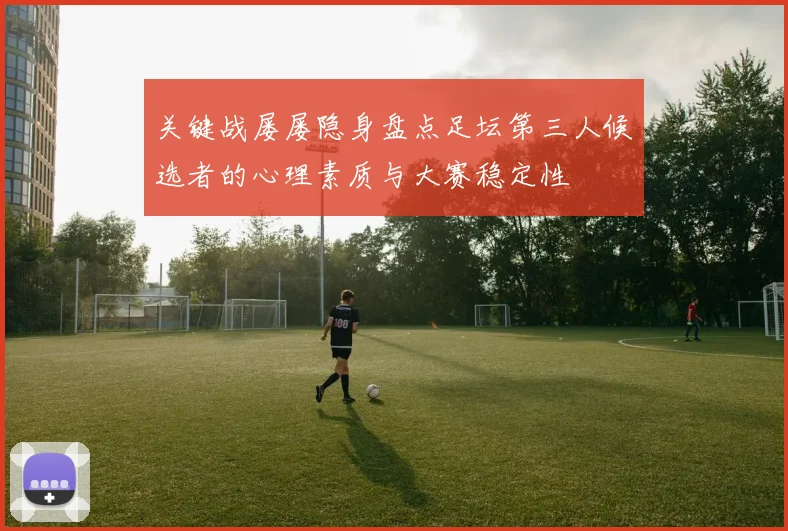 关键战屡屡隐身盘点足坛第三人候选者的心理素质与大赛稳定性